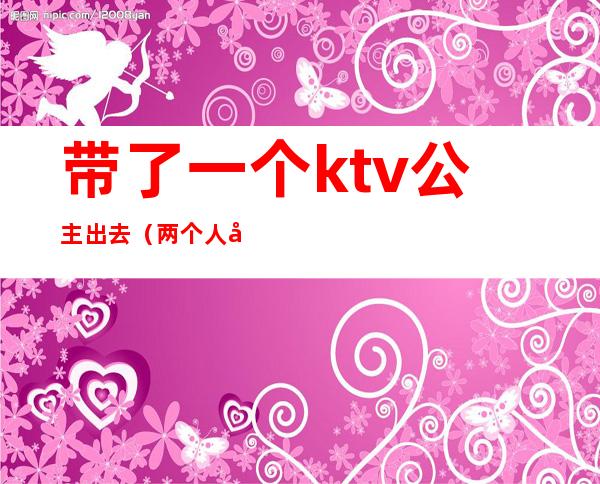 带了一个ktv公主出去（两个人去ktv点公主）