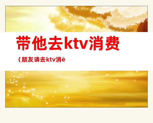 带他去ktv消费（朋友请去ktv消费要自己给吗）