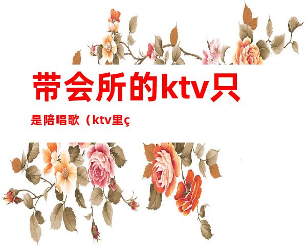 带会所的ktv只是陪唱歌（ktv里的陪唱）