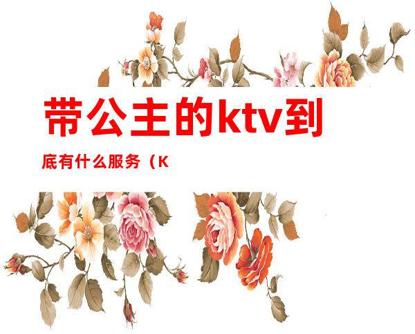 带公主的ktv到底有什么服务（KTV里有公主吗）