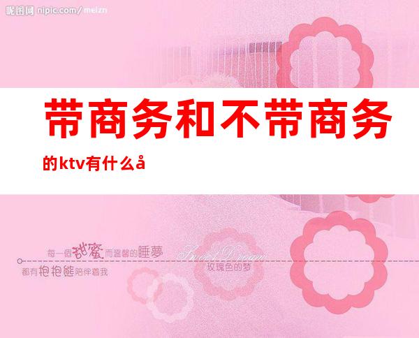 带商务和不带商务的ktv有什么区别（KTV带商务和不带商务的区别）