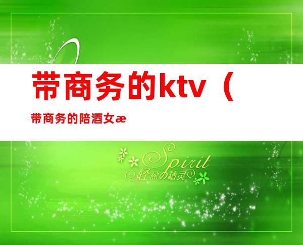 带商务的ktv（带商务的陪酒女是什么意思）