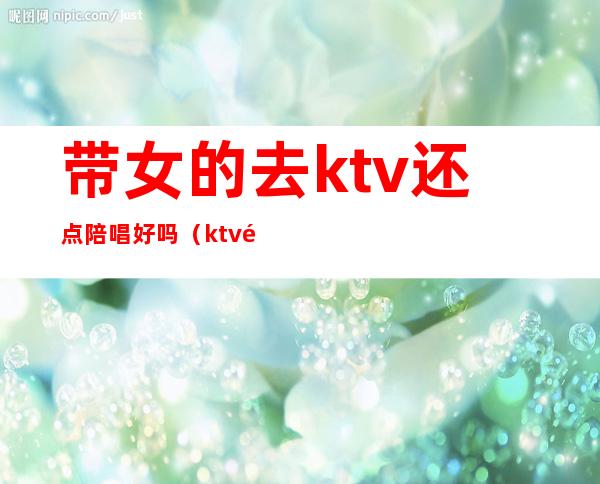 带女的去ktv还点陪唱好吗（ktv陪唱的女孩能交往吗）