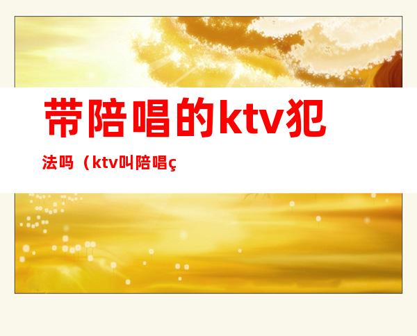 带陪唱的ktv犯法吗（ktv叫陪唱犯法吗）