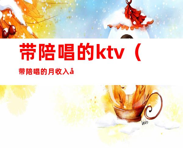 带陪唱的ktv（带陪唱的月收入多少）