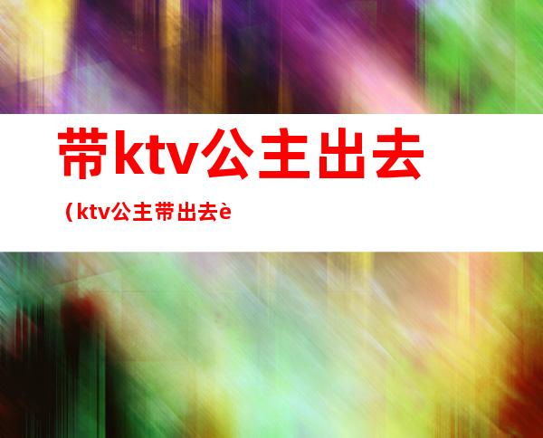 带ktv公主出去（ktv公主带出去要多少）