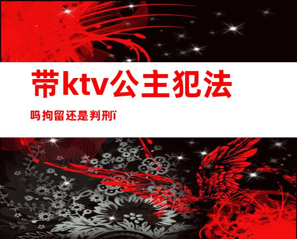 带ktv公主犯法吗拘留还是判刑（）