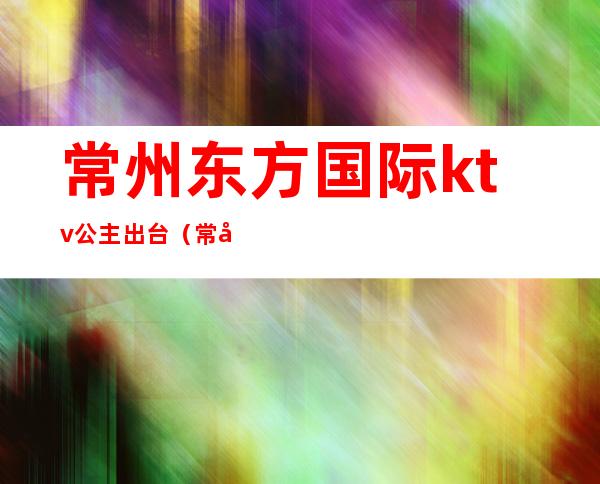 常州东方国际ktv公主出台（常州东方国际ktv娱乐会所消费）