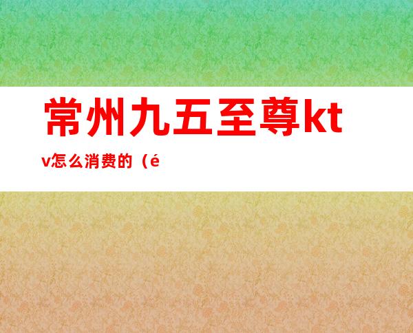 常州九五至尊ktv怎么消费的（长兴九五至尊KTV服务项目）