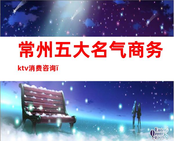 常州五大名气商务ktv消费咨询（常州ktv娱乐会所有几家）