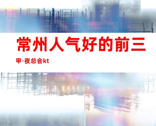 常州人气好的前三甲·夜总会ktv预定包间消费价格一览表