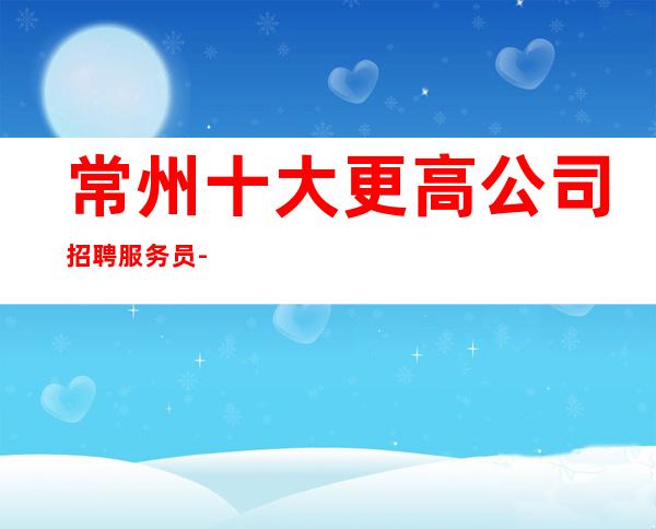 常州十大更高公司招聘服务员-本地夜总会KTV哪里？