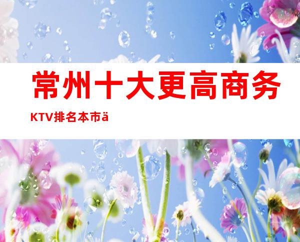 常州十大更高商务KTV排名.本市三大热门夜总会让您满意的