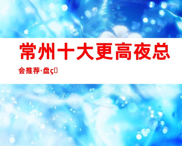 常州十大更高夜总会推荐·盘点:商务ktv排名包厢消费预订