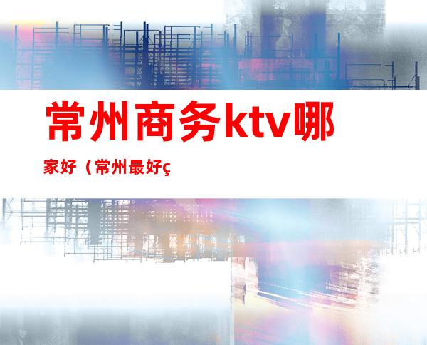 常州商务ktv哪家好（常州最好的商务ktv）