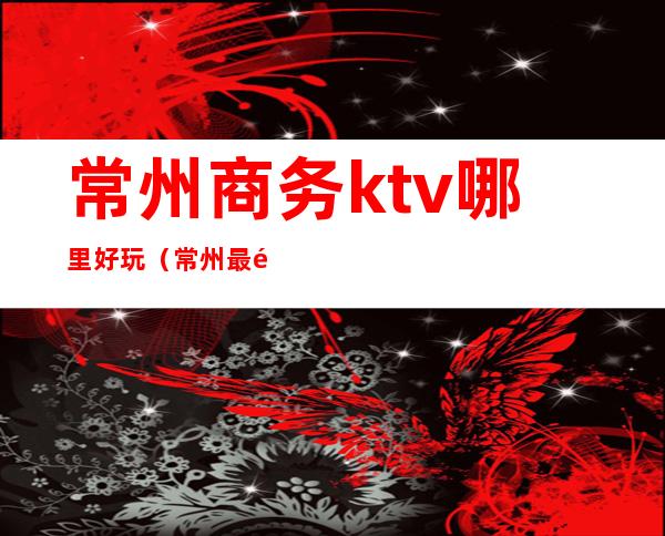 常州商务ktv哪里好玩（常州最高端的ktv）