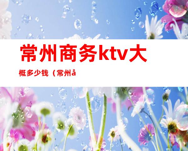 常州商务ktv大概多少钱（常州商务KTV）