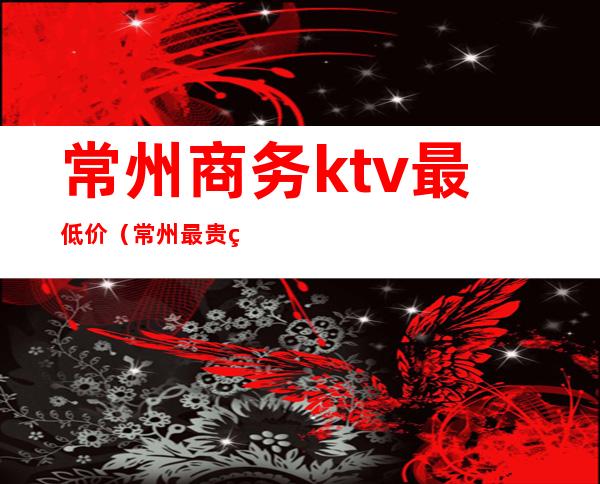 常州商务ktv最低价（常州最贵的ktv）