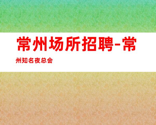 常州场所招聘-常州知名夜总会急缺人酒水销售收入不怕