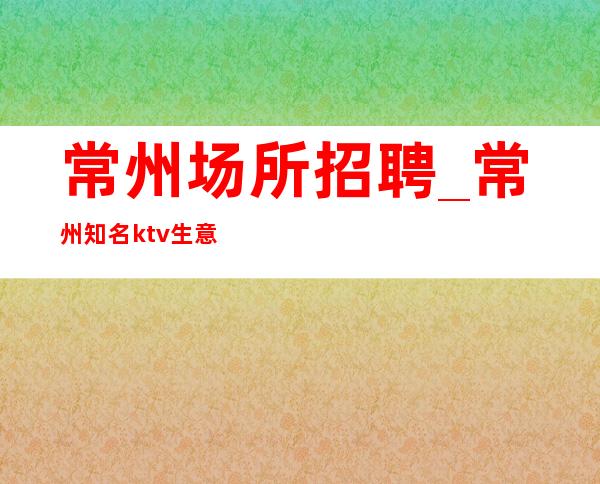 常州场所招聘_常州知名ktv生意稳定与众不同天生丽质