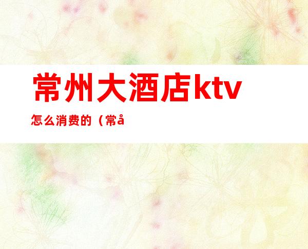 常州大酒店ktv怎么消费的（常州ktv价格）