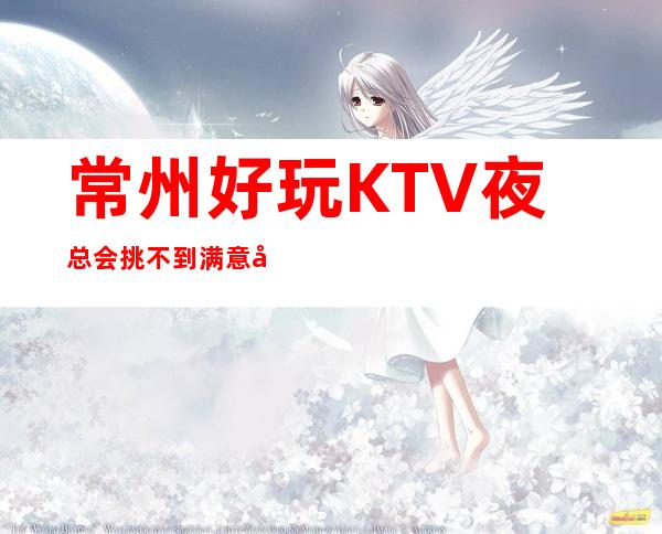 常州好玩KTV夜总会挑不到满意少女可以不用消费KTV