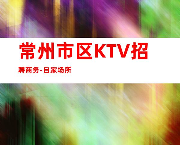 常州市区KTV招聘商务-自家场所上班起步