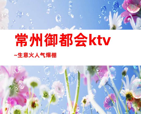 常州御都会ktv~生意火人气爆棚一房难求的常州名牌夜总会