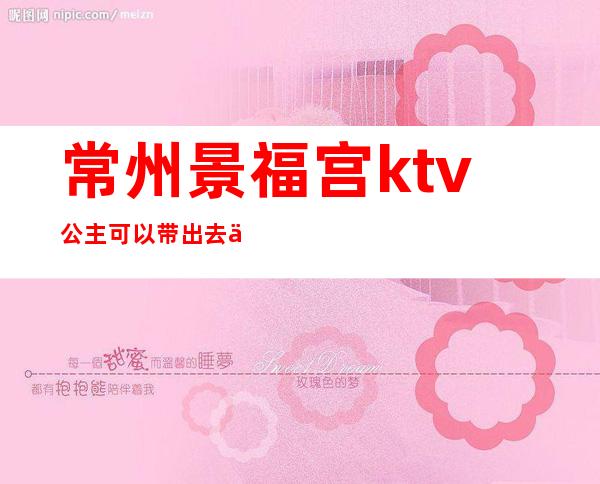 常州景福宫ktv公主可以带出去不（常州景福宫ktv电话）