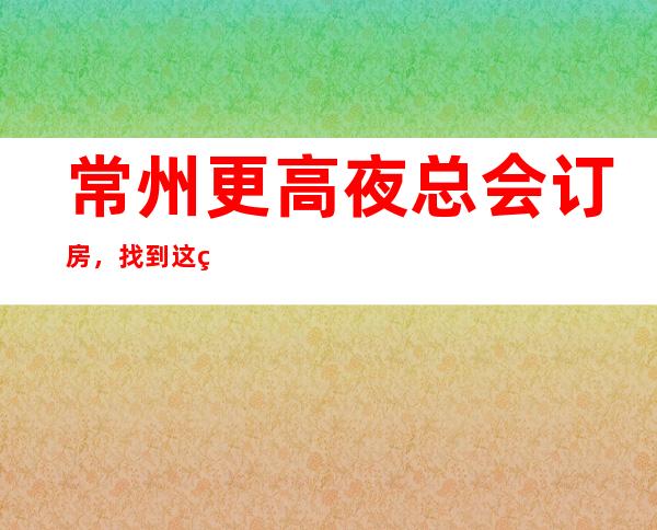 常州更高夜总会订房，找到这篇文章日后的出行准没错