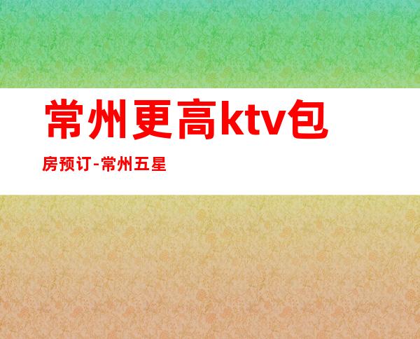 常州更高ktv包房预订-常州五星大酒店KTV预定