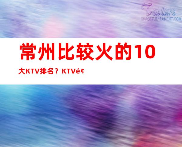 常州比较火的10大KTV排名？KTV预订优惠多多酒买二送一？