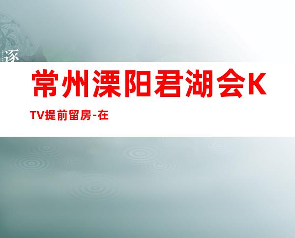 常州溧阳君湖会KTV提前留房-在线获取定位 – 常州溧阳商务KTV