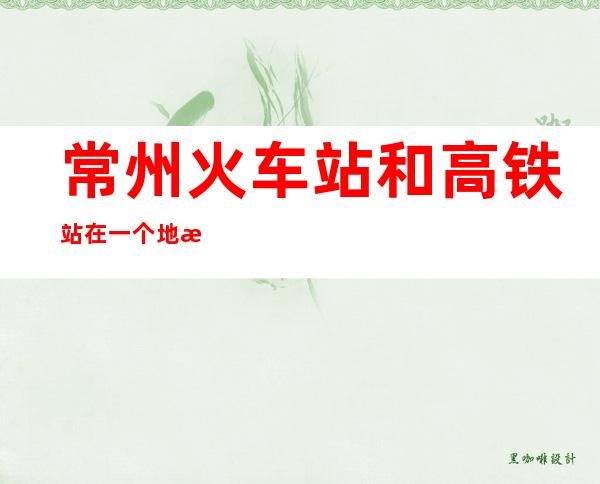 常州火车站和高铁站在一个地方吗?（常州高铁站和常州火车站在一起吗）