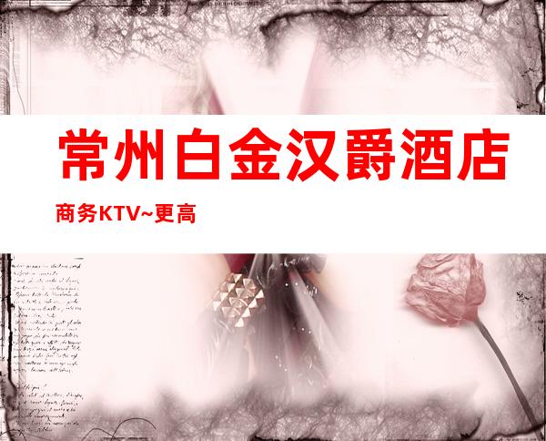 常州白金汉爵酒店商务KTV~更高夜总会~大气尊贵