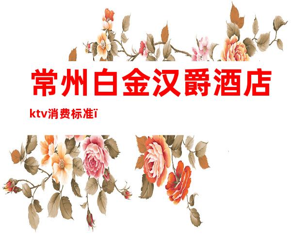 常州白金汉爵酒店ktv消费标准（常州白金汉爵大酒店有ktv吗）