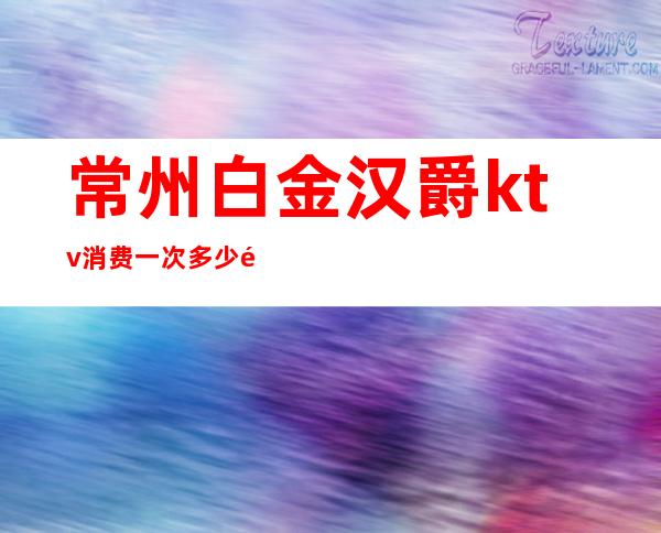 常州白金汉爵ktv消费一次多少钱（常州白金汉爵大酒店ktv公主多少钱）