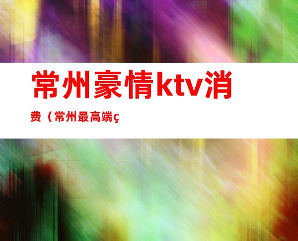 常州豪情ktv消费（常州最高端的ktv）