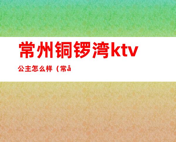 常州铜锣湾ktv公主怎么样（常州龙爵KTV有没有公主）