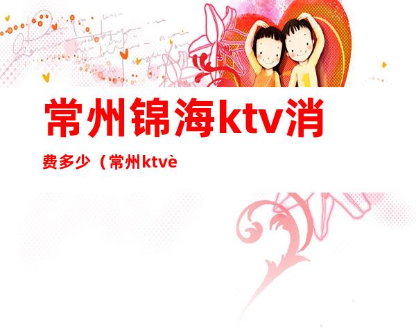 常州锦海ktv消费多少（常州ktv营业了吗）