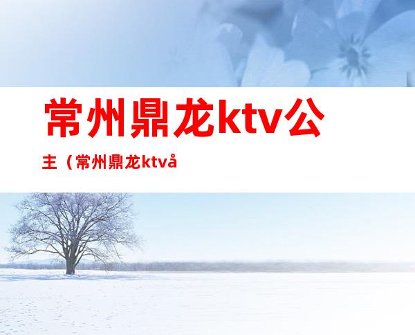 常州鼎龙ktv公主（常州鼎龙ktv公主多少钱）