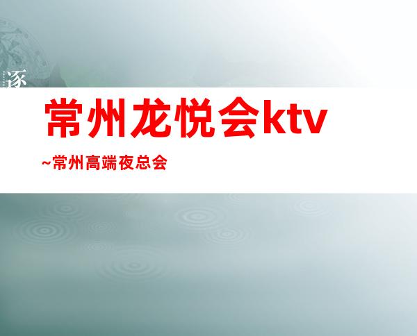 常州龙悦会ktv~常州高端夜总会排名榜预订小费介绍 – 常州新北商务KTV