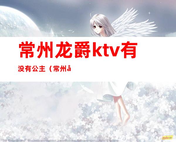 常州龙爵ktv有没有公主（常州哪家ktv有公主）