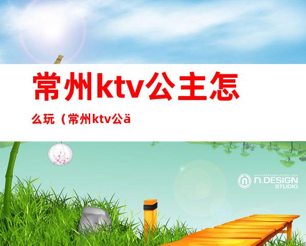 常州ktv公主怎么玩（常州ktv公主怎么玩的）