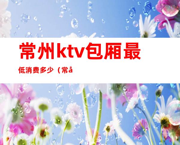 常州ktv包厢最低消费多少（常州ktv有哪些）