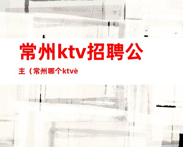 常州ktv招聘公主（常州哪个ktv要招公主）