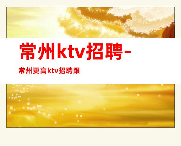 常州ktv招聘-常州更高ktv招聘跟着我们给你好待遇