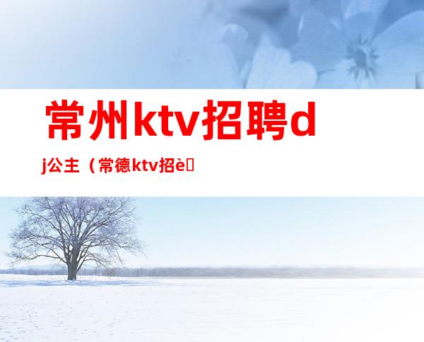 常州ktv招聘dj公主（常德ktv招聘公主）