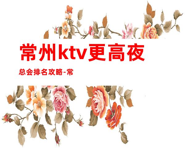 常州ktv更高夜总会排名攻略-常州KTV预定咨询