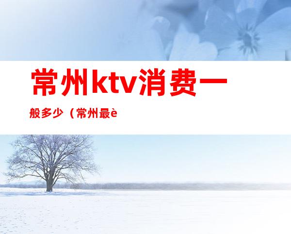 常州ktv消费一般多少（常州最贵的ktv）